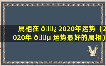 属相在 🌿 2020年运势（2020年 🐵 运势最好的属相）